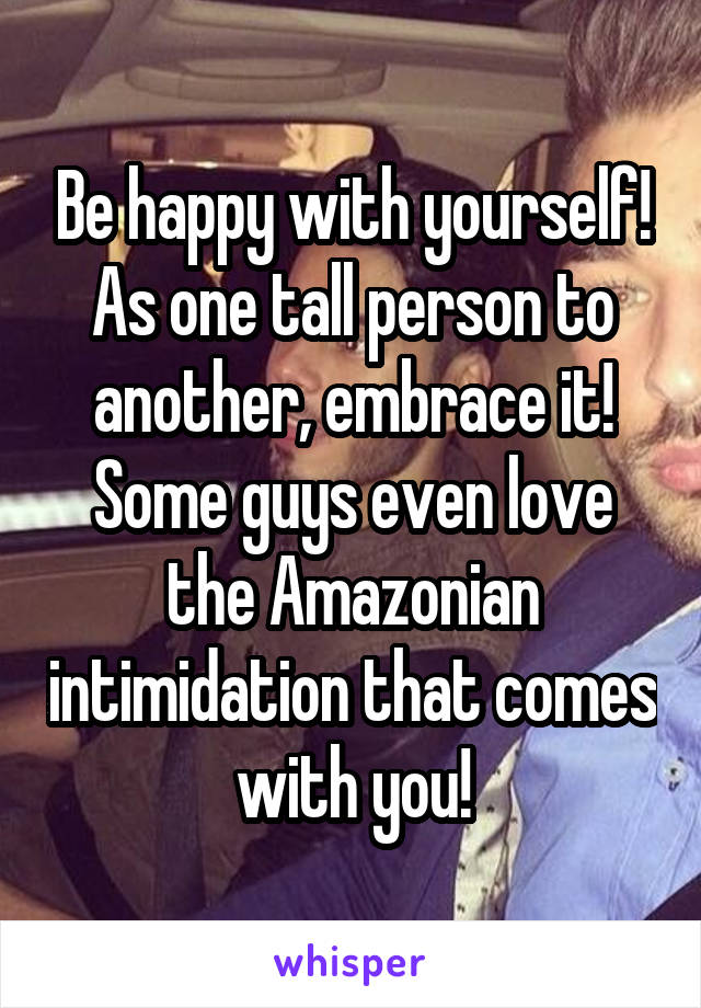 Be happy with yourself! As one tall person to another, embrace it! Some guys even love the Amazonian intimidation that comes with you!