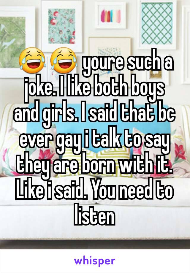 😂😂 youre such a joke. I like both boys and girls. I said that bc ever gay i talk to say they are born with it. Like i said. You need to listen