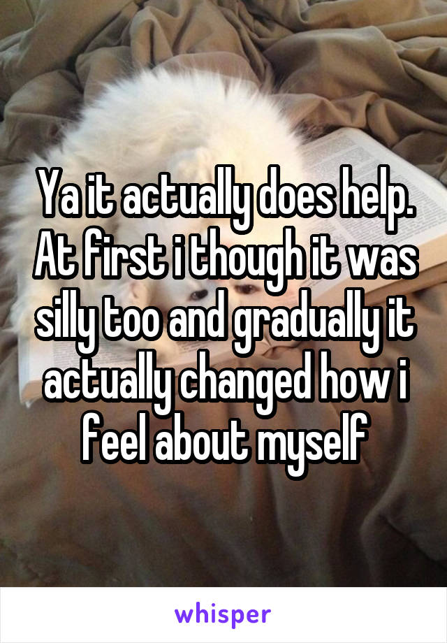 Ya it actually does help. At first i though it was silly too and gradually it actually changed how i feel about myself