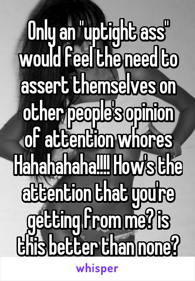 Only an "uptight ass" would feel the need to assert themselves on other people's opinion of attention whores Hahahahaha!!!! How's the attention that you're getting from me? is this better than none?