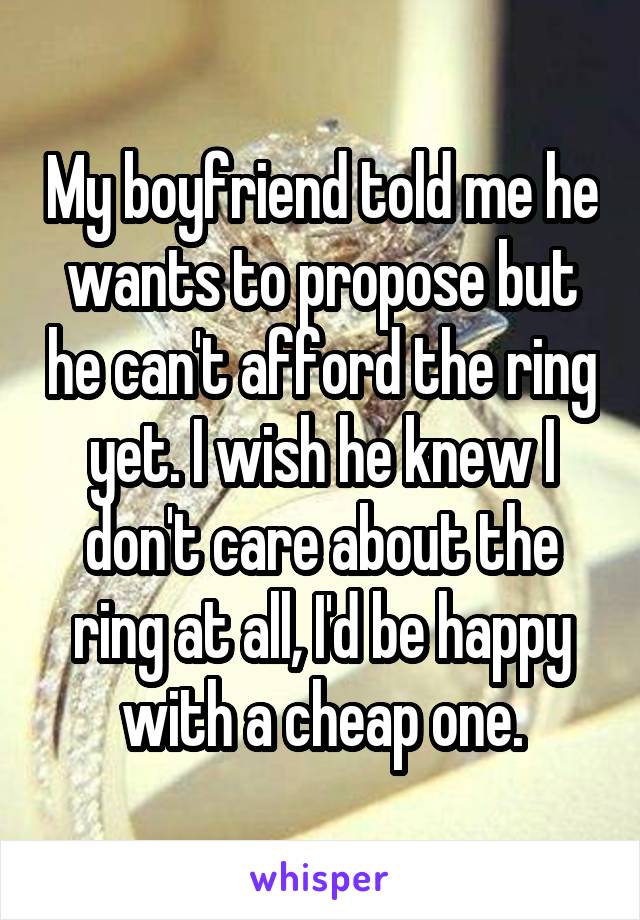 My boyfriend told me he wants to propose but he can't afford the ring yet. I wish he knew I don't care about the ring at all, I'd be happy with a cheap one.