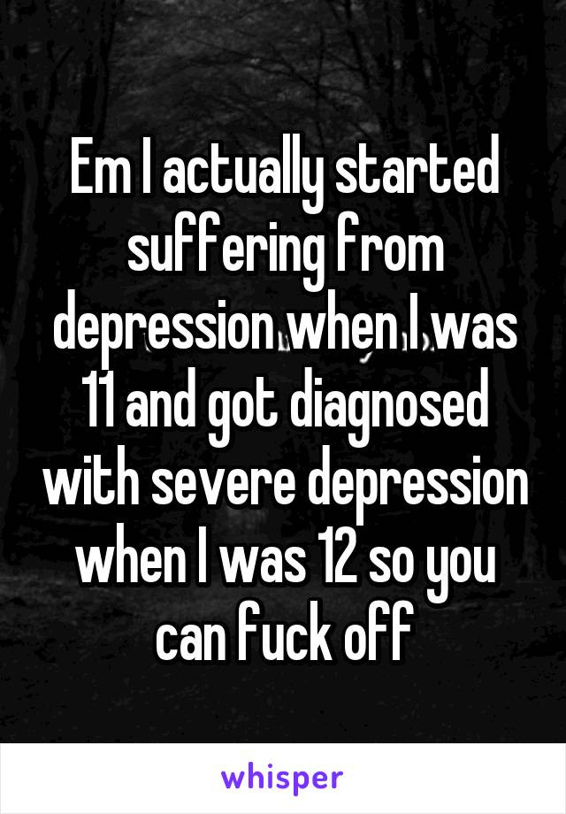 Em I actually started suffering from depression when I was 11 and got diagnosed with severe depression when I was 12 so you can fuck off