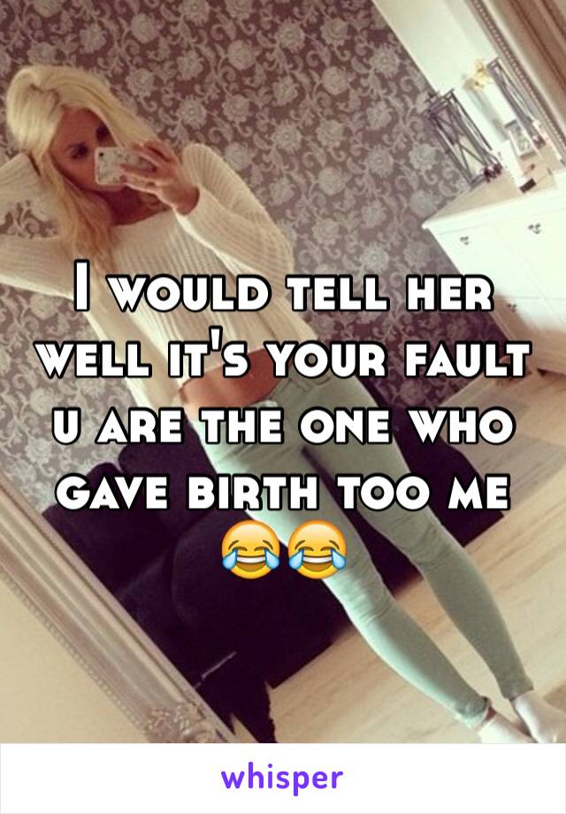 I would tell her well it's your fault u are the one who gave birth too me 😂😂