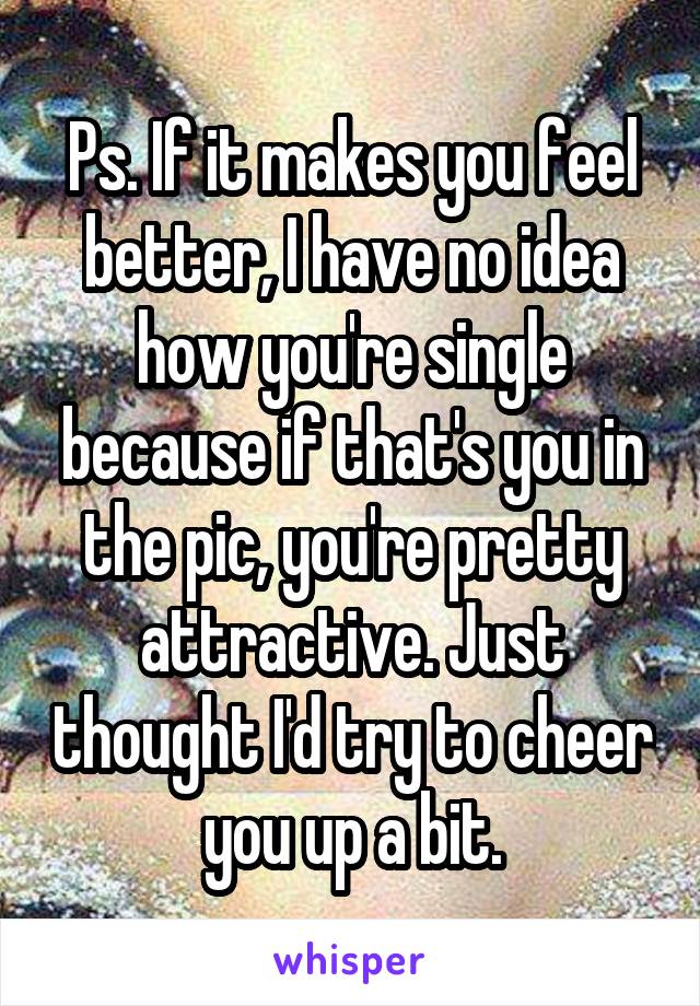 Ps. If it makes you feel better, I have no idea how you're single because if that's you in the pic, you're pretty attractive. Just thought I'd try to cheer you up a bit.