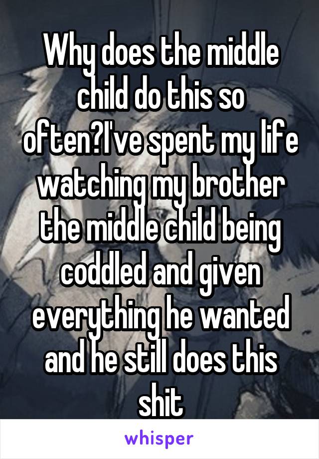 Why does the middle child do this so often?I've spent my life watching my brother the middle child being coddled and given everything he wanted and he still does this shit