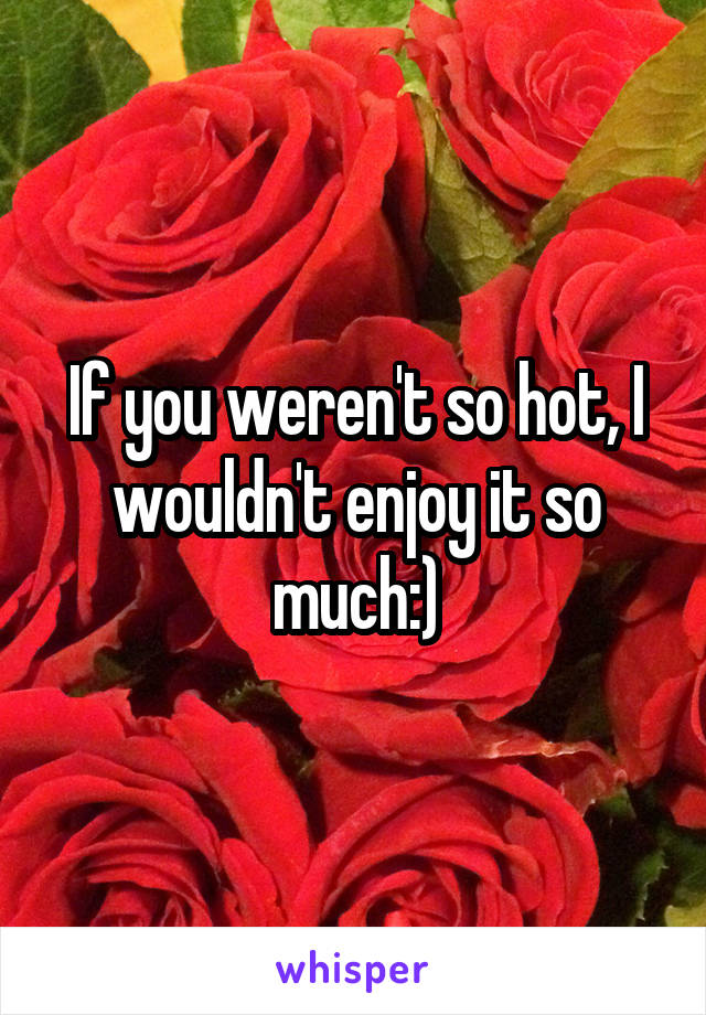 If you weren't so hot, I wouldn't enjoy it so much:)