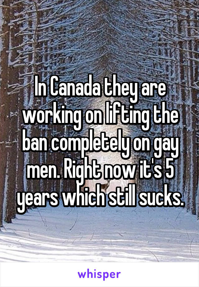 In Canada they are working on lifting the ban completely on gay men. Right now it's 5 years which still sucks.