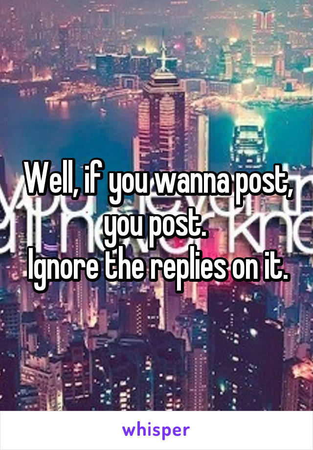 Well, if you wanna post, you post. 
Ignore the replies on it.