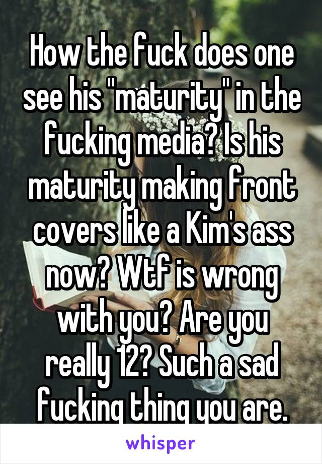 How the fuck does one see his "maturity" in the fucking media? Is his maturity making front covers like a Kim's ass now? Wtf is wrong with you? Are you really 12? Such a sad fucking thing you are.