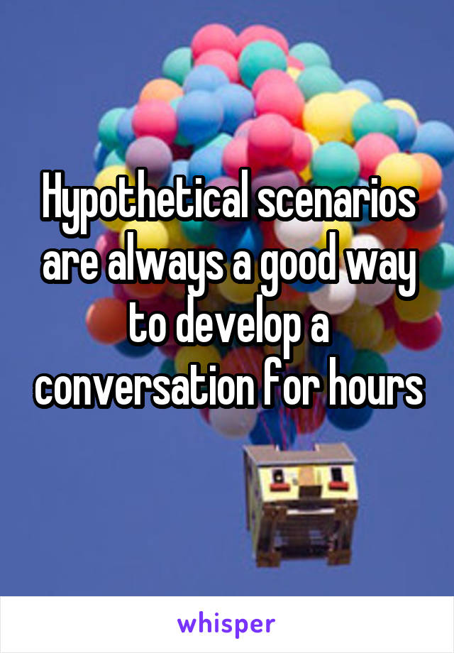 Hypothetical scenarios are always a good way to develop a conversation for hours 