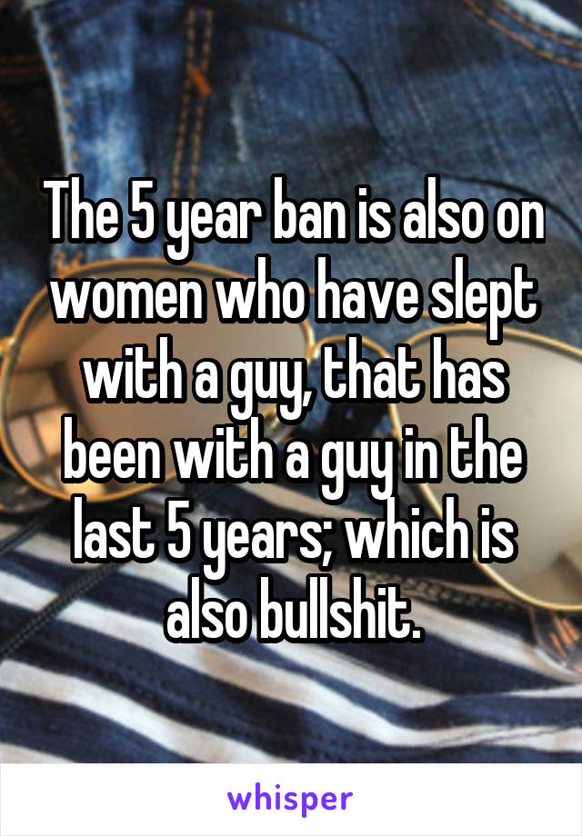 The 5 year ban is also on women who have slept with a guy, that has been with a guy in the last 5 years; which is also bullshit.