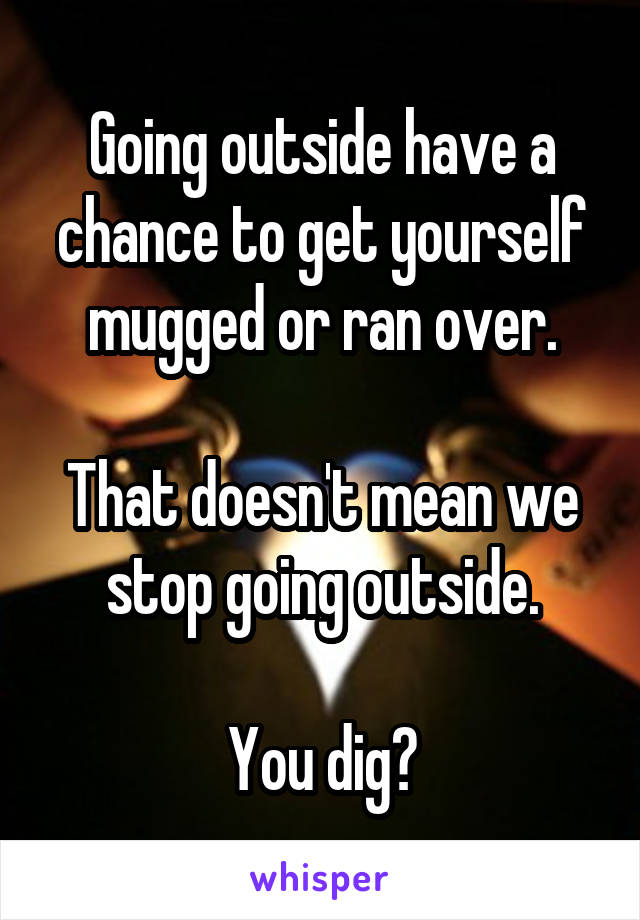 Going outside have a chance to get yourself mugged or ran over.

That doesn't mean we stop going outside.

You dig?