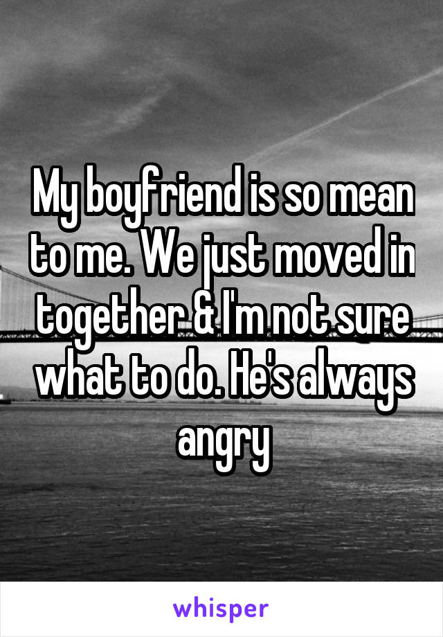 My boyfriend is so mean to me. We just moved in together & I'm not sure what to do. He's always angry