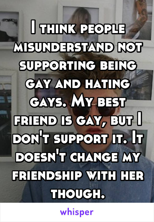 I think people misunderstand not supporting being gay and hating gays. My best friend is gay, but I don't support it. It doesn't change my friendship with her though.