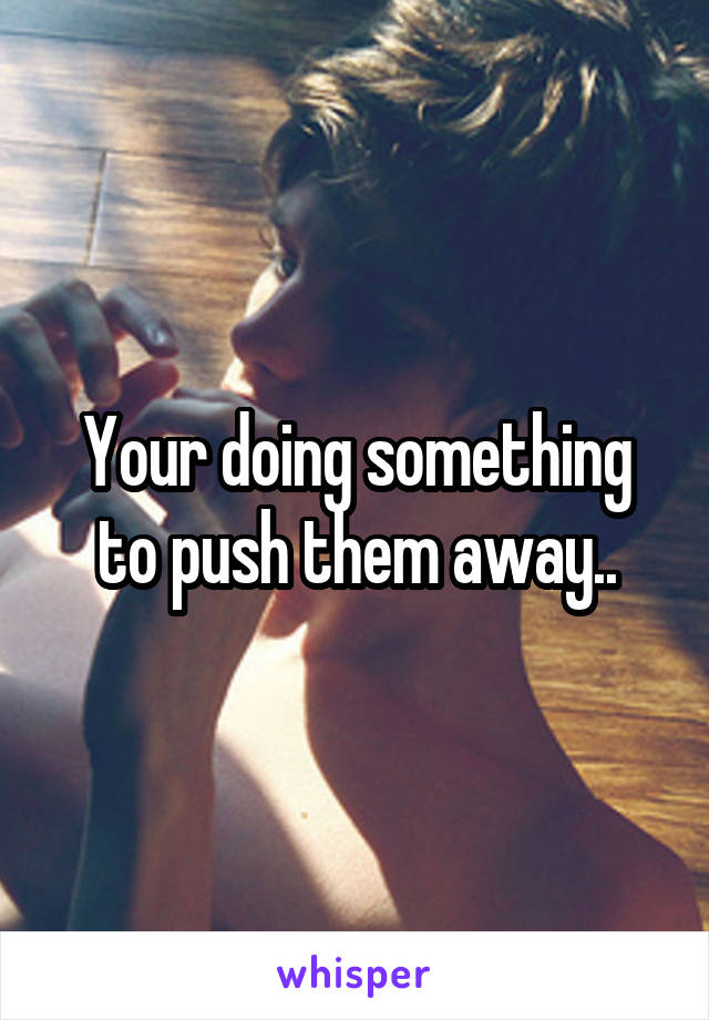 Your doing something to push them away..