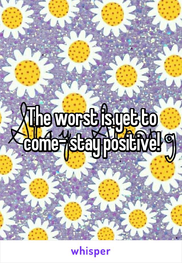 The worst is yet to come- stay positive!