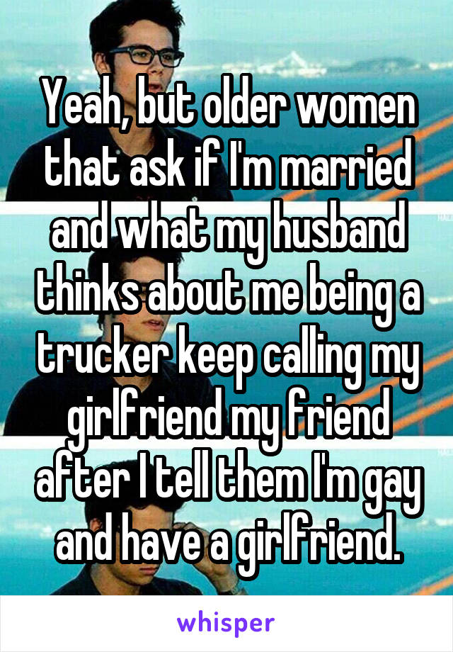 Yeah, but older women that ask if I'm married and what my husband thinks about me being a trucker keep calling my girlfriend my friend after I tell them I'm gay and have a girlfriend.