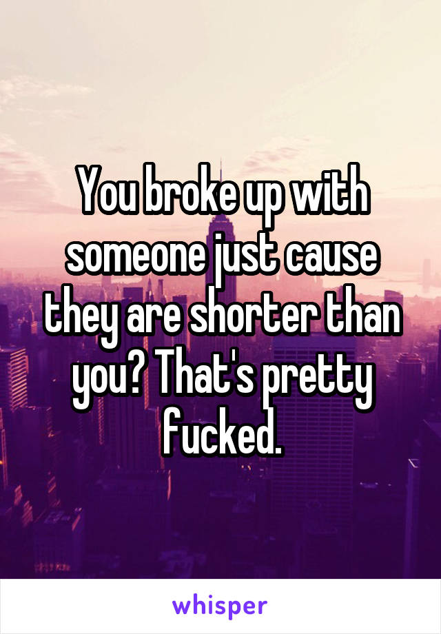 You broke up with someone just cause they are shorter than you? That's pretty fucked.