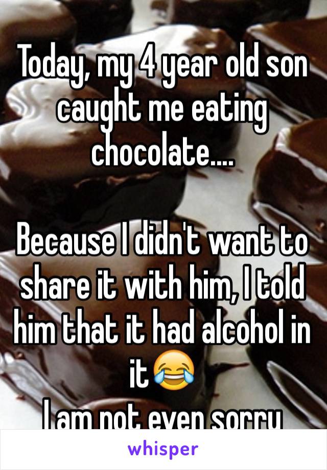Today, my 4 year old son caught me eating chocolate....

Because I didn't want to share it with him, I told him that it had alcohol in it😂
I am not even sorry