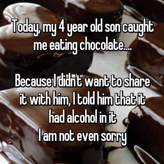 Today, my 4 year old son caught me eating chocolate....

Because I didn't want to share it with him, I told him that it had alcohol in it😂
I am not even sorry