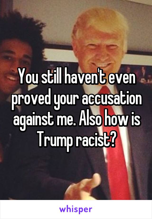 You still haven't even proved your accusation against me. Also how is Trump racist?