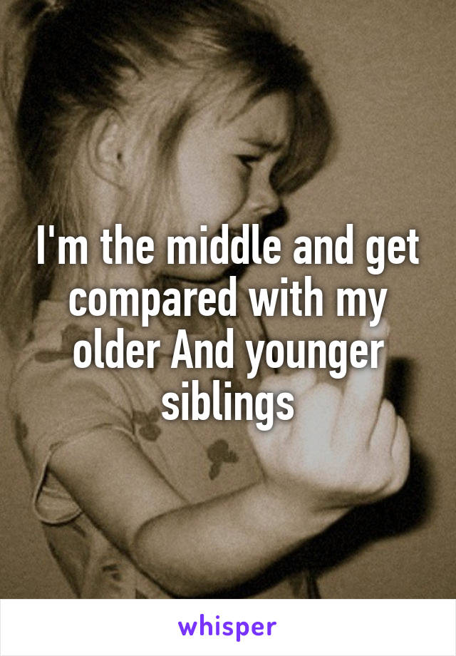 I'm the middle and get compared with my older And younger siblings