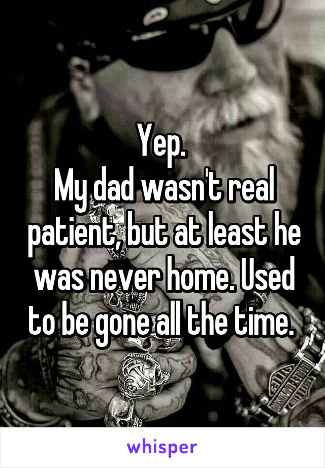 Yep. 
My dad wasn't real patient, but at least he was never home. Used to be gone all the time. 