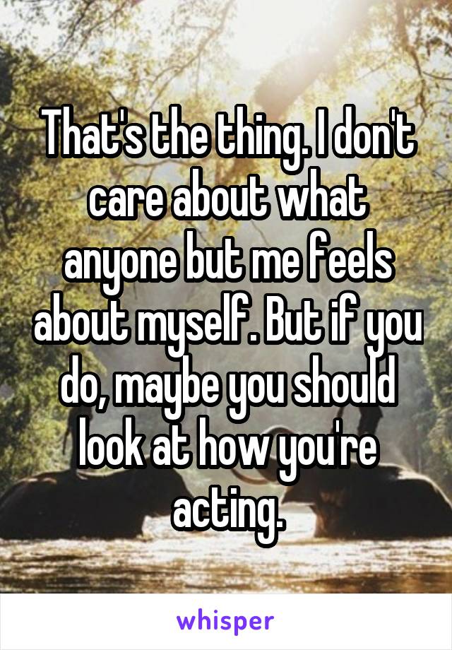 That's the thing. I don't care about what anyone but me feels about myself. But if you do, maybe you should look at how you're acting.