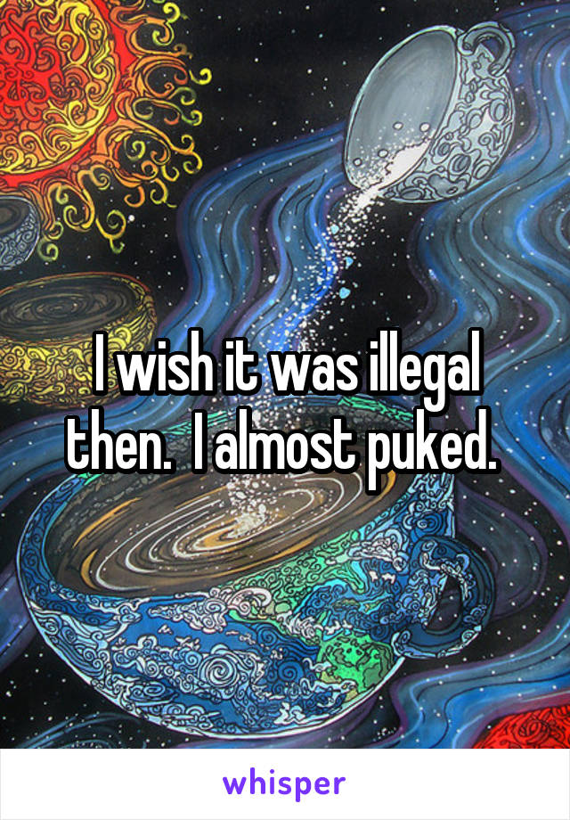 I wish it was illegal then.  I almost puked. 