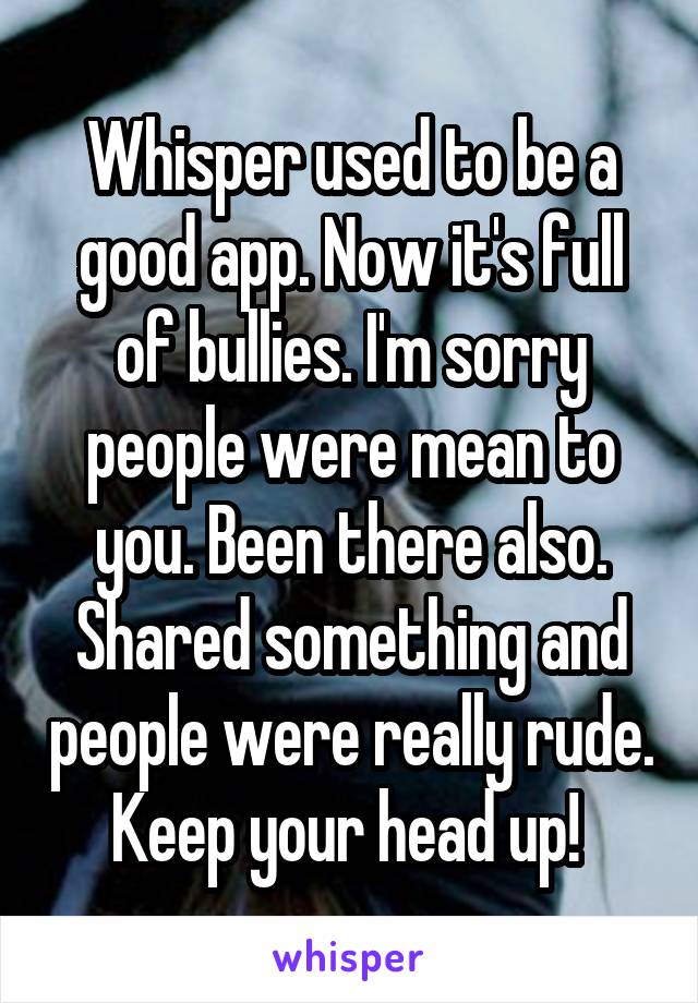 Whisper used to be a good app. Now it's full of bullies. I'm sorry people were mean to you. Been there also. Shared something and people were really rude. Keep your head up! 