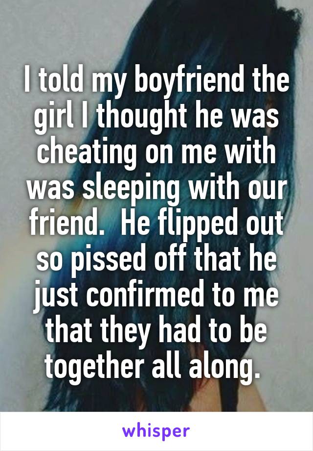 I told my boyfriend the girl I thought he was cheating on me with was sleeping with our friend.  He flipped out so pissed off that he just confirmed to me that they had to be together all along. 