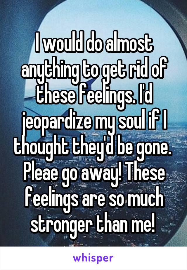 I would do almost anything to get rid of these feelings. I'd jeopardize my soul if I thought they'd be gone. 
Pleae go away! These feelings are so much stronger than me! 