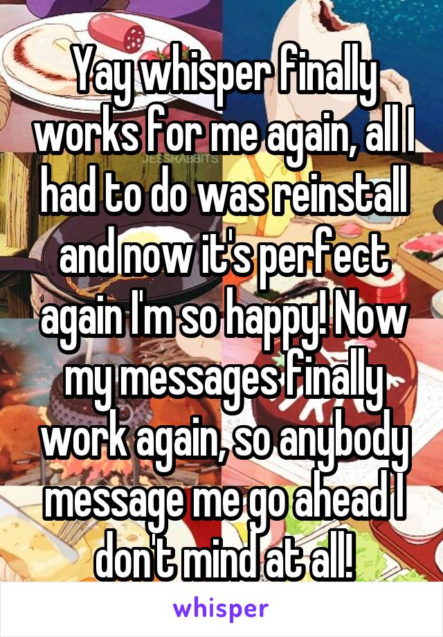 Yay whisper finally works for me again, all I had to do was reinstall and now it's perfect again I'm so happy! Now my messages finally work again, so anybody message me go ahead I don't mind at all!