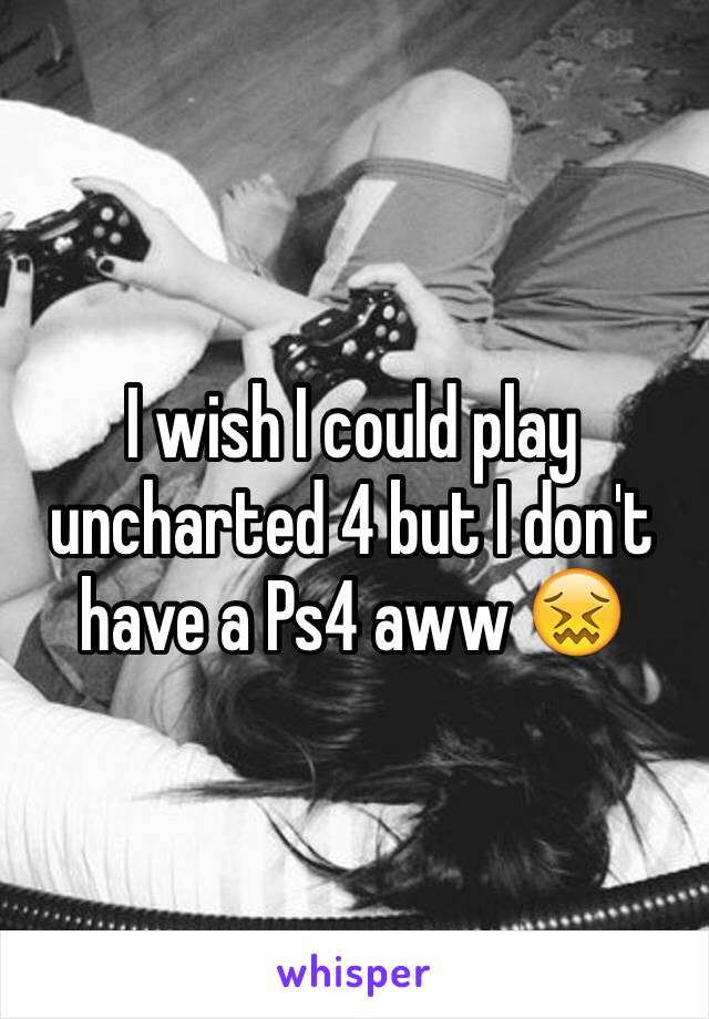 I wish I could play uncharted 4 but I don't have a Ps4 aww 😖