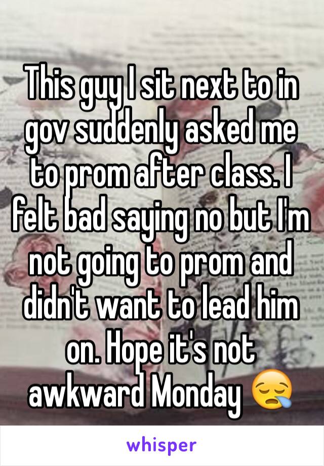 This guy I sit next to in gov suddenly asked me to prom after class. I felt bad saying no but I'm not going to prom and didn't want to lead him on. Hope it's not awkward Monday 😪