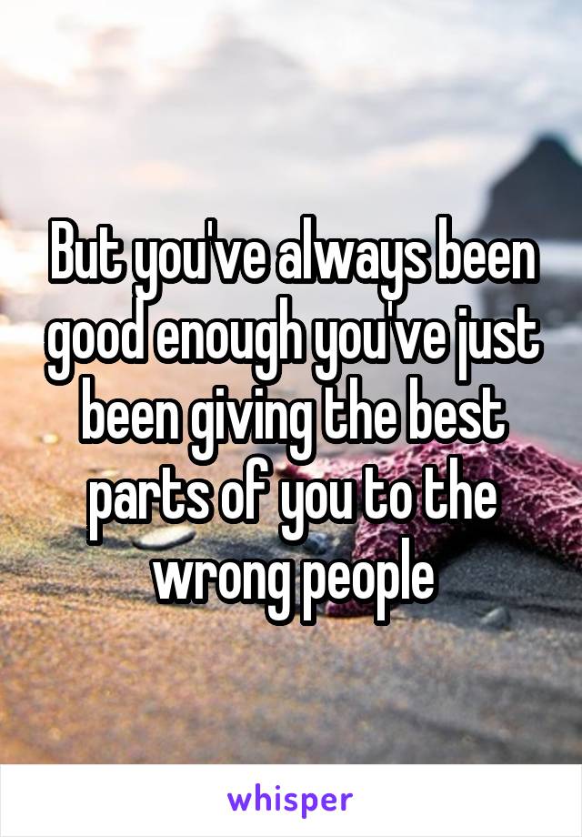 But you've always been good enough you've just been giving the best parts of you to the wrong people