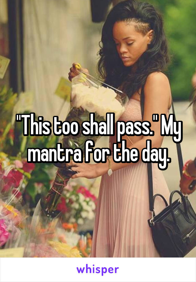 "This too shall pass." My mantra for the day.