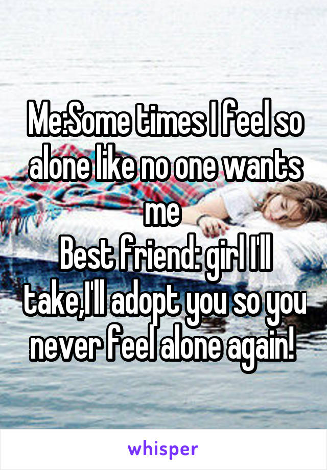 Me:Some times I feel so alone like no one wants me 
Best friend: girl I'll take,I'll adopt you so you never feel alone again! 