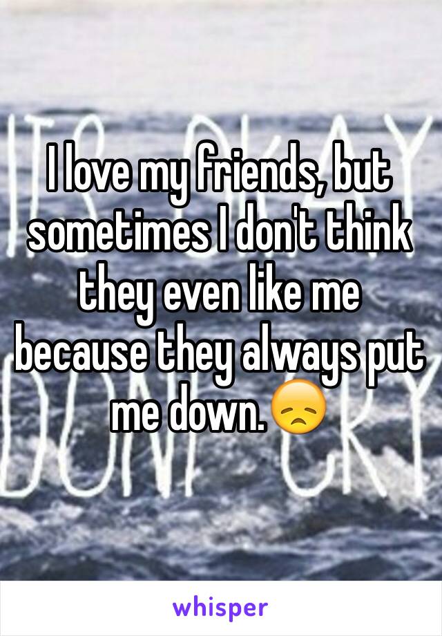 I love my friends, but sometimes I don't think they even like me because they always put me down.😞
