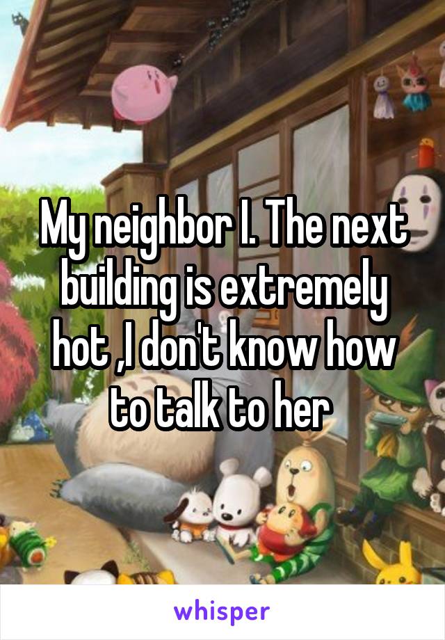 My neighbor I. The next building is extremely hot ,I don't know how to talk to her 