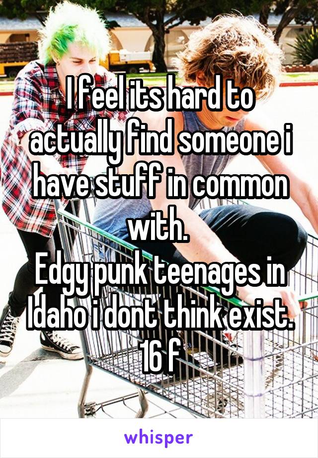 I feel its hard to actually find someone i have stuff in common with. 
Edgy punk teenages in Idaho i dont think exist.
16 f