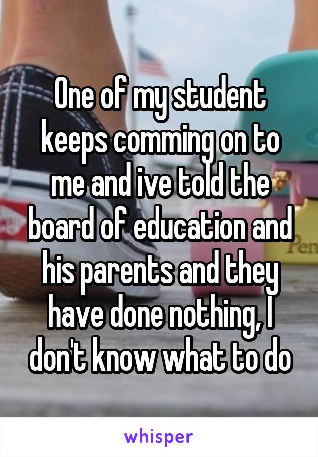 One of my student keeps comming on to me and ive told the board of education and his parents and they have done nothing, I don't know what to do