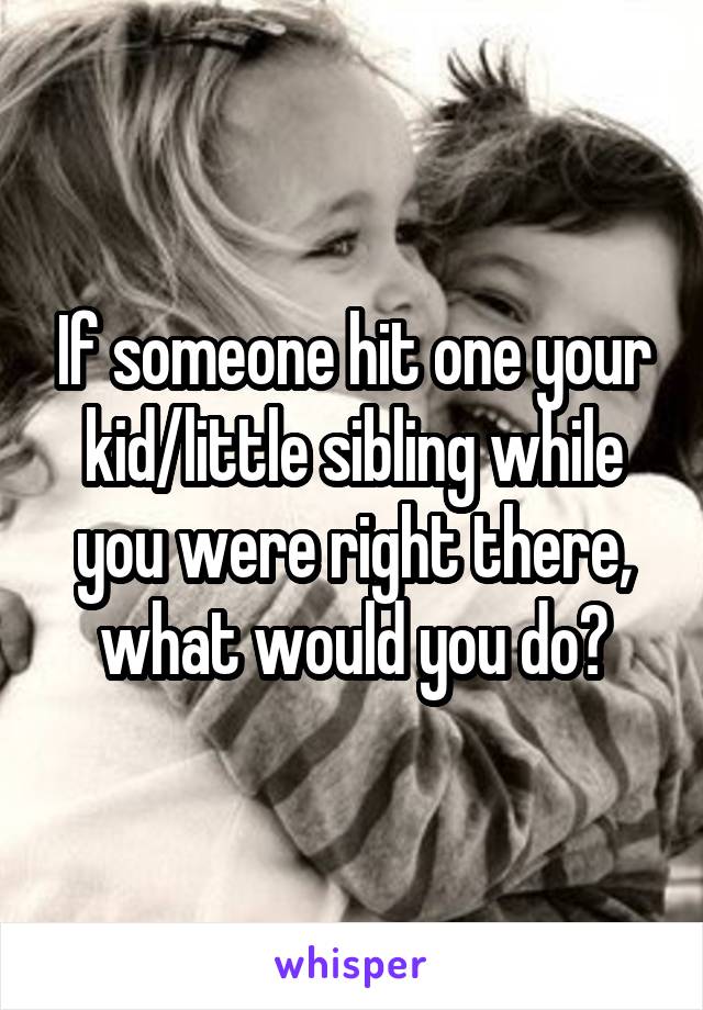 If someone hit one your kid/little sibling while you were right there, what would you do?