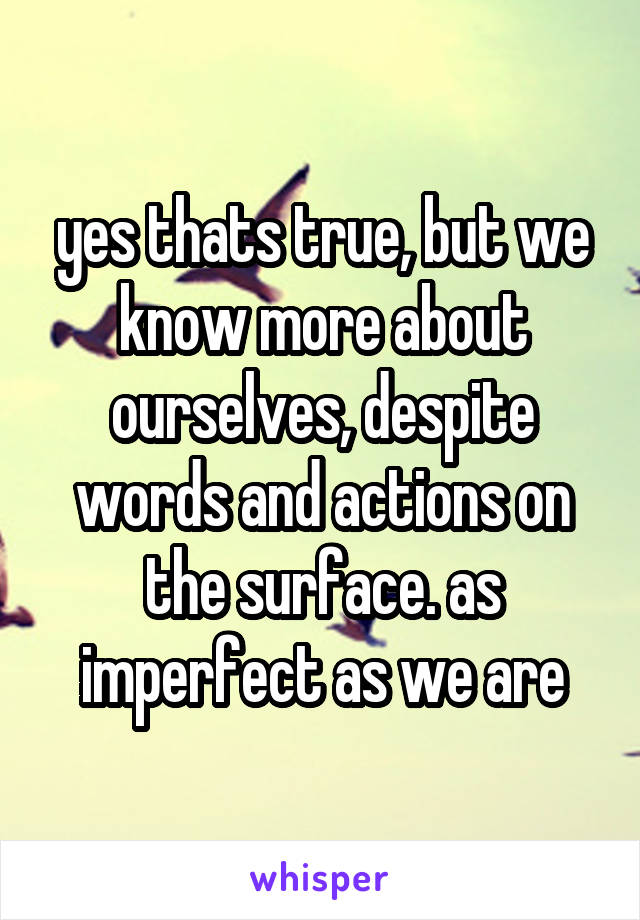 yes thats true, but we know more about ourselves, despite words and actions on the surface. as imperfect as we are