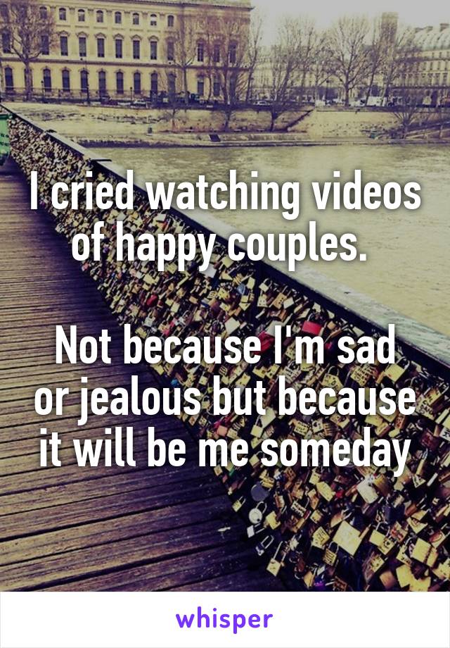 I cried watching videos of happy couples. 

Not because I'm sad or jealous but because it will be me someday