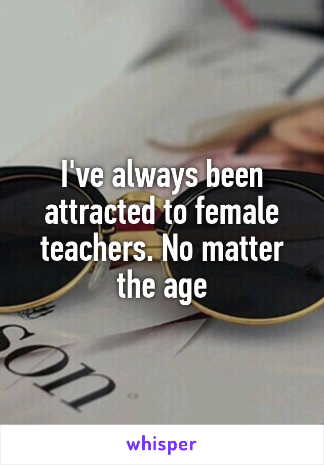 I've always been attracted to female teachers. No matter the age