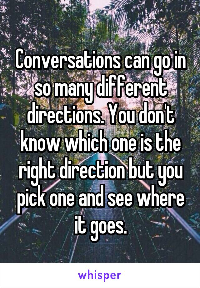 Conversations can go in so many different directions. You don't know which one is the right direction but you pick one and see where it goes.