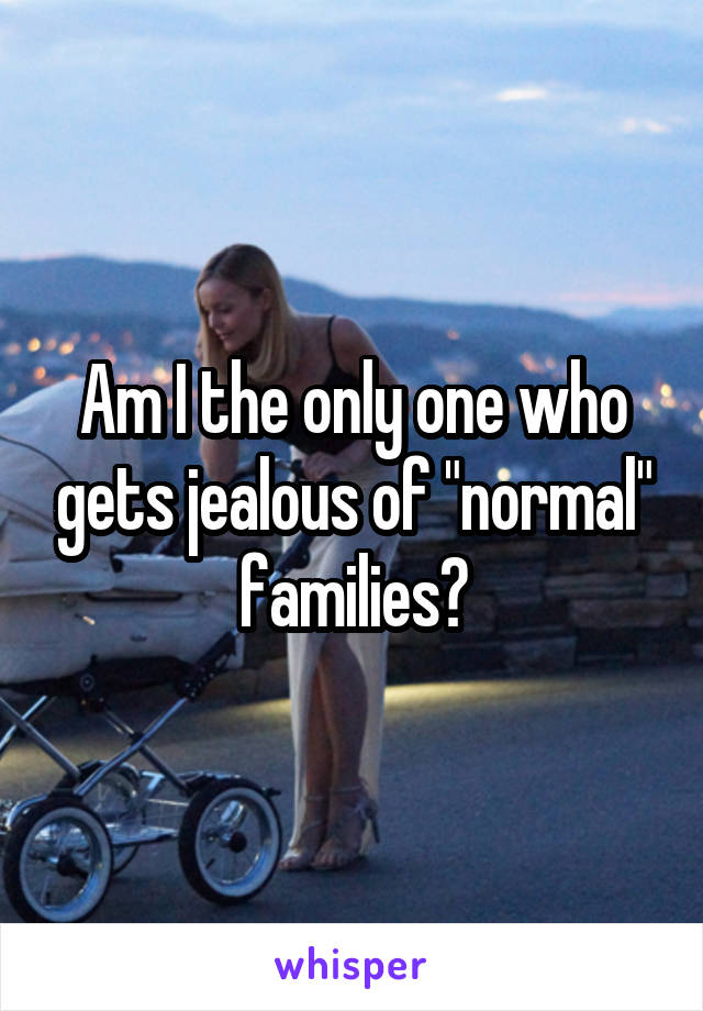 Am I the only one who gets jealous of "normal" families?