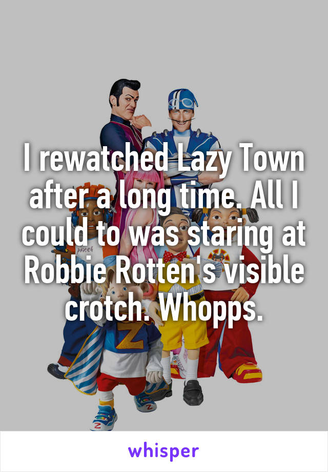 I rewatched Lazy Town after a long time. All I could to was staring at Robbie Rotten's visible crotch. Whopps.