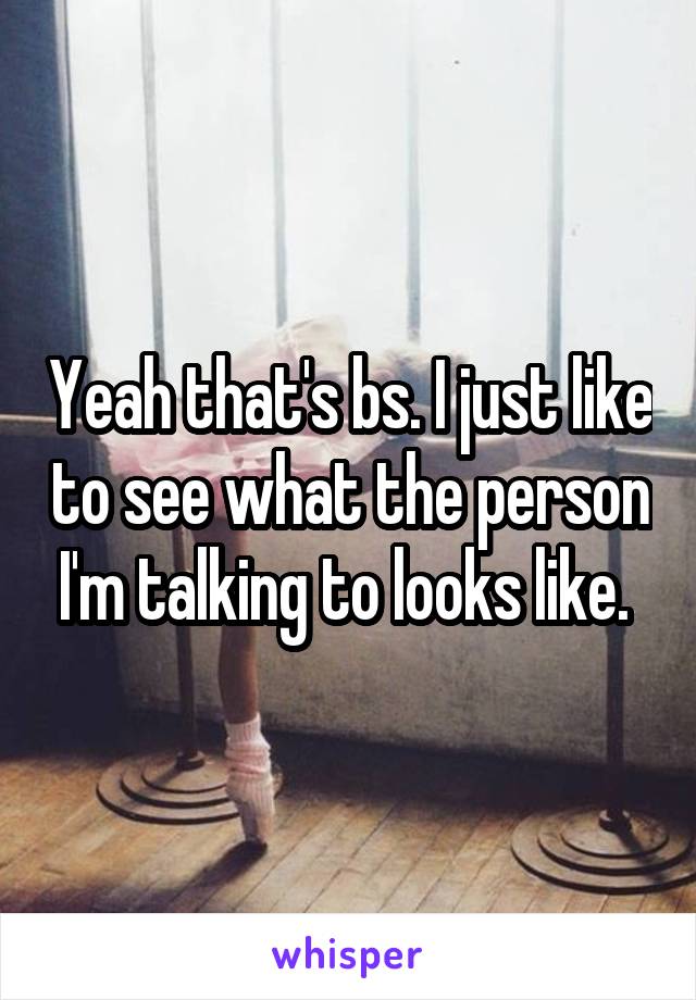 Yeah that's bs. I just like to see what the person I'm talking to looks like. 